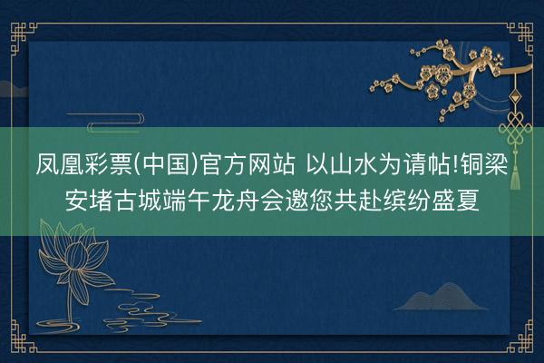 凤凰彩票(中国)官方网站 以山水为请帖!铜梁安堵古城端午龙舟会邀您共赴缤纷盛夏