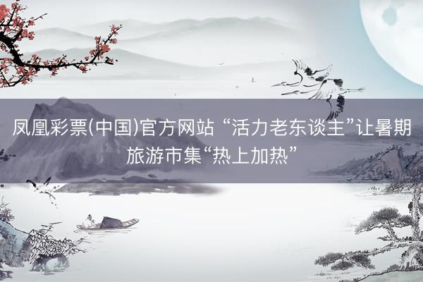 凤凰彩票(中国)官方网站 “活力老东谈主”让暑期旅游市集“热上加热”