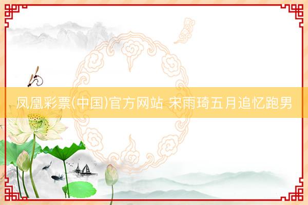 凤凰彩票(中国)官方网站 宋雨琦五月追忆跑男