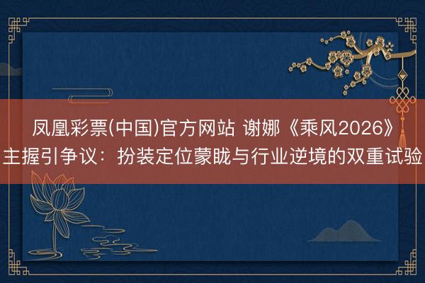 凤凰彩票(中国)官方网站 谢娜《乘风2026》主握引争议：扮装定位蒙眬与行业逆境的双重试验