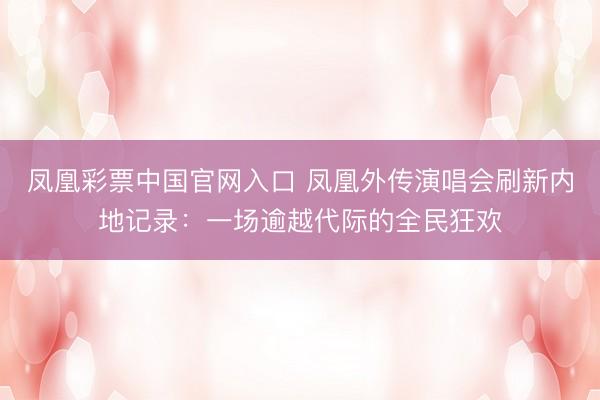凤凰彩票中国官网入口 凤凰外传演唱会刷新内地记录：一场逾越代际的全民狂欢