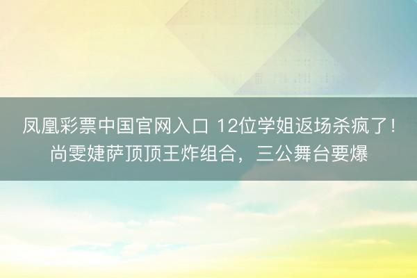 凤凰彩票中国官网入口 12位学姐返场杀疯了！尚雯婕萨顶顶王炸组合，三公舞台要爆