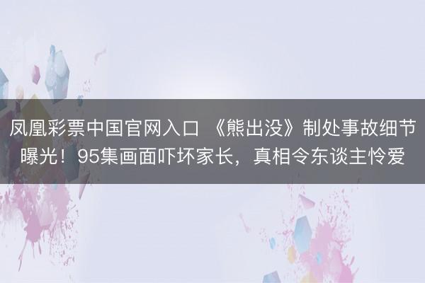 凤凰彩票中国官网入口 《熊出没》制处事故细节曝光！95集画面吓坏家长，真相令东谈主怜爱