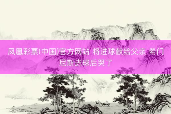 凤凰彩票(中国)官方网站 将进球献给父亲 希门尼斯进球后哭了