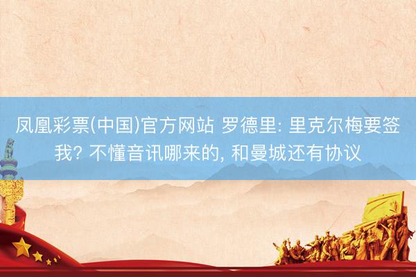 凤凰彩票(中国)官方网站 罗德里: 里克尔梅要签我? 不懂音讯哪来的， 和曼城还有协议