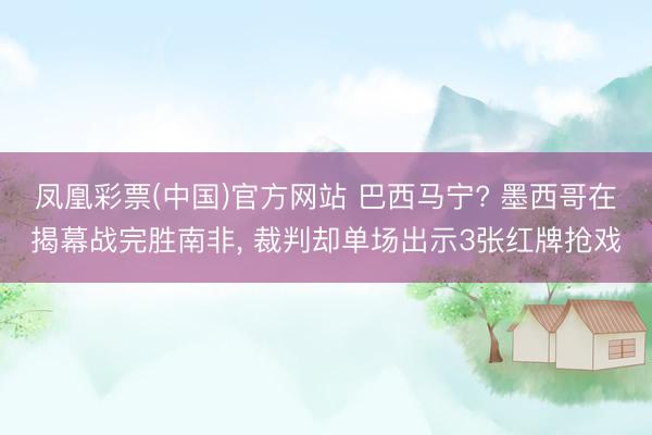 凤凰彩票(中国)官方网站 巴西马宁? 墨西哥在揭幕战完胜南非， 裁判却单场出示3张红牌抢戏