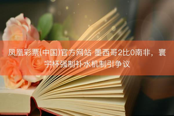 凤凰彩票(中国)官方网站 墨西哥2比0南非，寰宇杯强制补水机制引争议