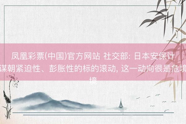 凤凰彩票(中国)官方网站 社交部: 日本安保计谋朝紧迫性、彭胀性的标的滚动， 这一动向很是危境