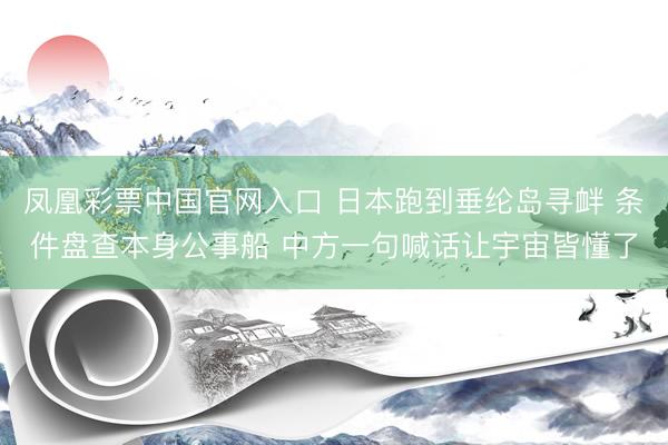 凤凰彩票中国官网入口 日本跑到垂纶岛寻衅 条件盘查本身公事船 中方一句喊话让宇宙皆懂了