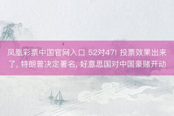 凤凰彩票中国官网入口 52对47! 投票效果出来了, 特朗普决定署名, 好意思国对中国豪赌开动