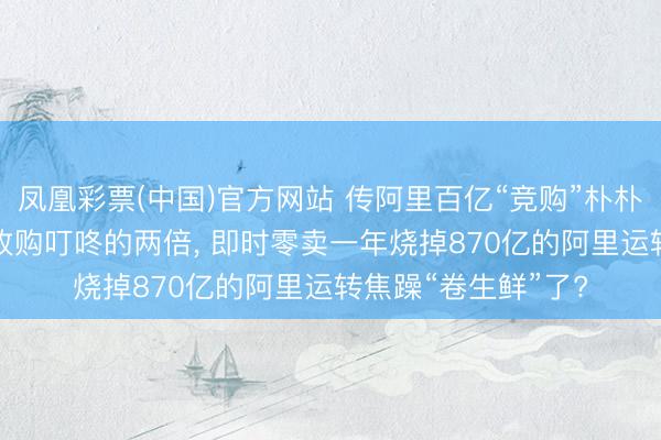 凤凰彩票(中国)官方网站 传阿里百亿“竞购”朴朴， 出价是好意思团收购叮咚的两倍， 即时零卖一年烧掉870亿的阿里运转焦躁“卷生鲜”了?