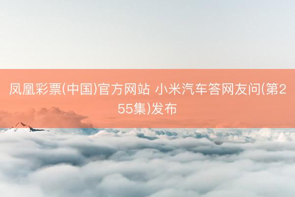 凤凰彩票(中国)官方网站 小米汽车答网友问(第255集)发布