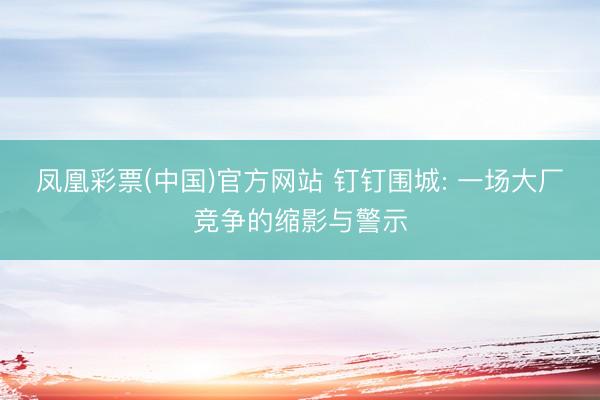 凤凰彩票(中国)官方网站 钉钉围城: 一场大厂竞争的缩影与警示