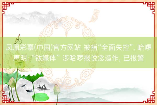 凤凰彩票(中国)官方网站 被指“全面失控”， 哈啰声明: “钛媒体” 涉哈啰报说念造作， 已报警