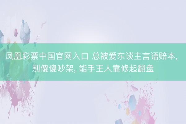 凤凰彩票中国官网入口 总被爱东谈主言语赔本， 别傻傻吵架， 能手王人靠修起翻盘