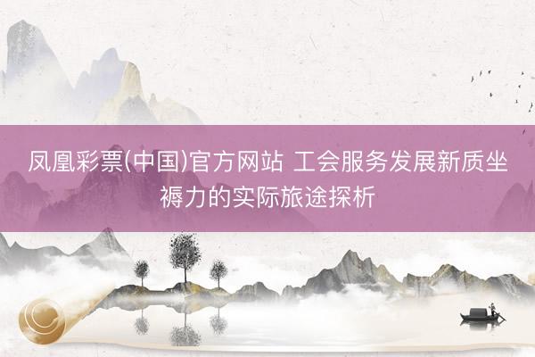 凤凰彩票(中国)官方网站 工会服务发展新质坐褥力的实际旅途探析