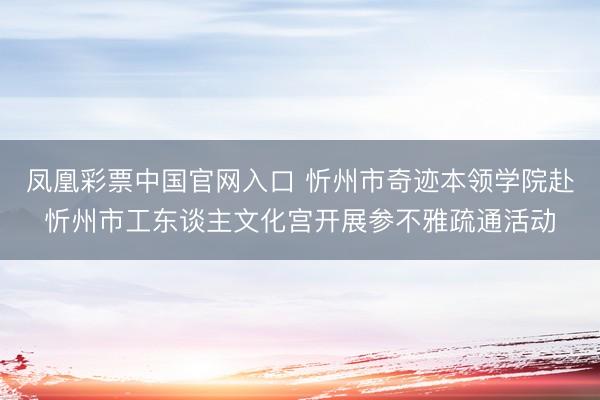 凤凰彩票中国官网入口 忻州市奇迹本领学院赴忻州市工东谈主文化宫开展参不雅疏通活动