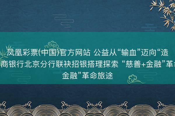 凤凰彩票(中国)官方网站 公益从“输血”迈向“造血” 招商银行北京分行联袂招银搭理探索 “慈善+金融”革命旅途