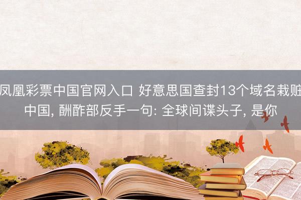 凤凰彩票中国官网入口 好意思国查封13个域名栽赃中国， 酬酢部反手一句: 全球间谍头子， 是你