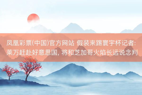凤凰彩票(中国)官方网站 假装来踢寰宇杯记者: 莱万赶赴好意思国, 将和芝加哥火焰长远说念判