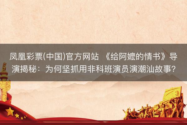 凤凰彩票(中国)官方网站 《给阿嬷的情书》导演揭秘：为何坚抓用非科班演员演潮汕故事？