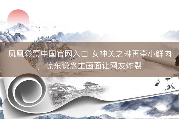 凤凰彩票中国官网入口 女神关之琳再牵小鲜肉，惊东说念主画面让网友炸裂