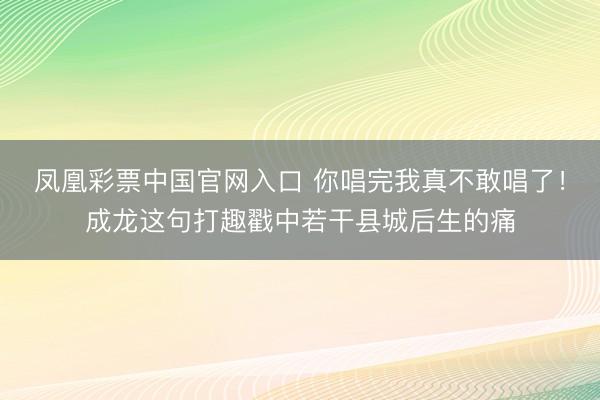 凤凰彩票中国官网入口 你唱完我真不敢唱了！成龙这句打趣戳中若干县城后生的痛