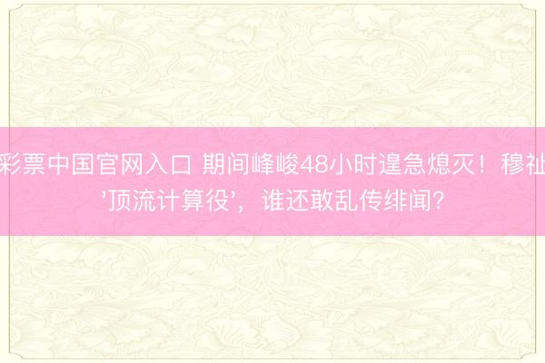 凤凰彩票中国官网入口 期间峰峻48小时遑急熄灭！穆祉丞成'顶流计算役'，谁还敢乱传绯闻？