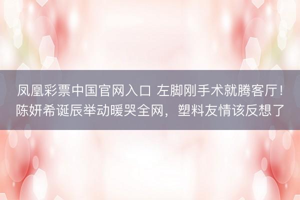 凤凰彩票中国官网入口 左脚刚手术就腾客厅！陈妍希诞辰举动暖哭全网，塑料友情该反想了