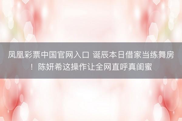 凤凰彩票中国官网入口 诞辰本日借家当练舞房！陈妍希这操作让全网直呼真闺蜜