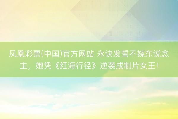 凤凰彩票(中国)官方网站 永诀发誓不嫁东说念主，她凭《红海行径》逆袭成制片女王！
