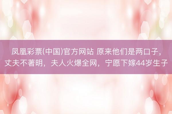 凤凰彩票(中国)官方网站 原来他们是两口子，丈夫不著明，夫人火爆全网，宁愿下嫁44岁生子