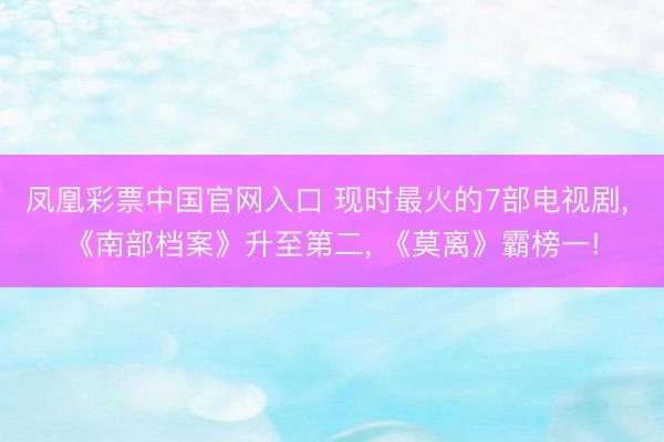 凤凰彩票中国官网入口 现时最火的7部电视剧， 《南部档案》升至第二， 《莫离》霸榜一!