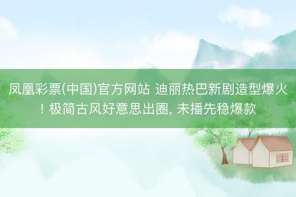 凤凰彩票(中国)官方网站 迪丽热巴新剧造型爆火! 极简古风好意思出圈， 未播先稳爆款