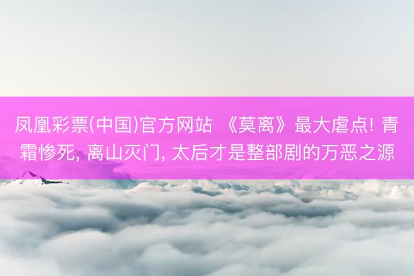 凤凰彩票(中国)官方网站 《莫离》最大虐点! 青霜惨死， 离山灭门， 太后才是整部剧的万恶之源