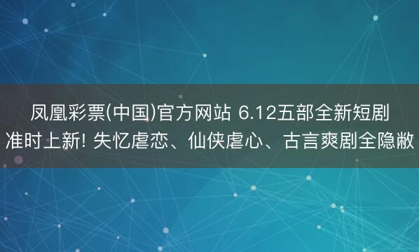 凤凰彩票(中国)官方网站 6.12五部全新短剧准时上新! 失忆虐恋、仙侠虐心、古言爽剧全隐敝