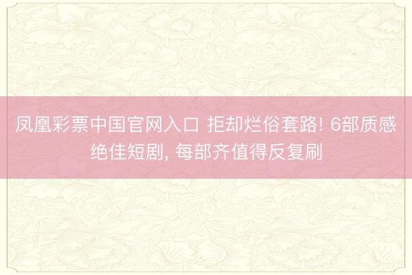 凤凰彩票中国官网入口 拒却烂俗套路! 6部质感绝佳短剧， 每部齐值得反复刷