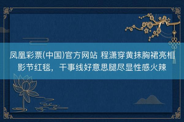 凤凰彩票(中国)官方网站 程潇穿黄抹胸裙亮相影节红毯，干事线好意思腿尽显性感火辣