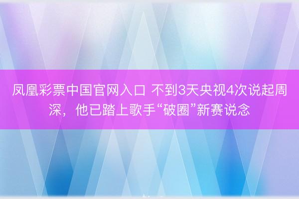 凤凰彩票中国官网入口 不到3天央视4次说起周深,他已踏上歌手“破圈”新赛说念