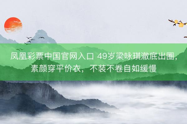 凤凰彩票中国官网入口 49岁梁咏琪澈底出圈，素颜穿平价衣，不装不卷自如缓慢