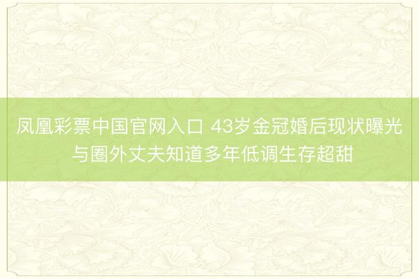 凤凰彩票中国官网入口 43岁金冠婚后现状曝光 与圈外丈夫知道多年低调生存超甜