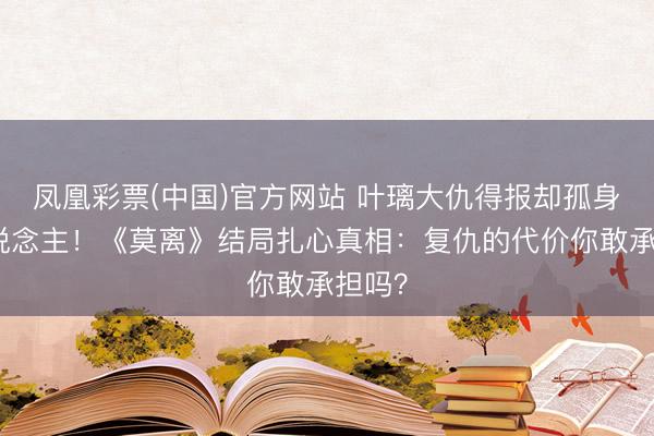 凤凰彩票(中国)官方网站 叶璃大仇得报却孤身一东说念主！《莫离》结局扎心真相：复仇的代价你敢承担吗？