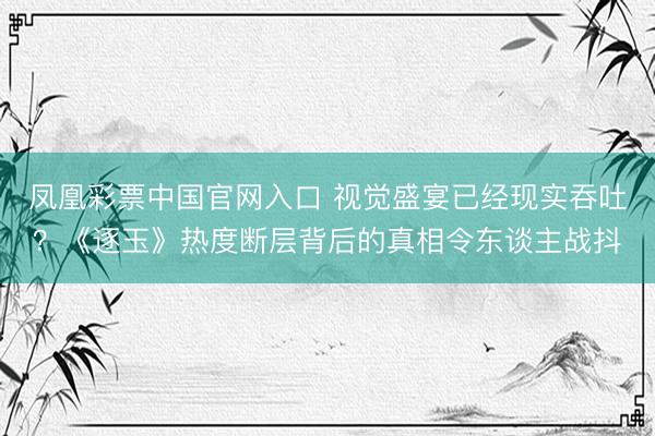 凤凰彩票中国官网入口 视觉盛宴已经现实吞吐？《逐玉》热度断层背后的真相令东谈主战抖
