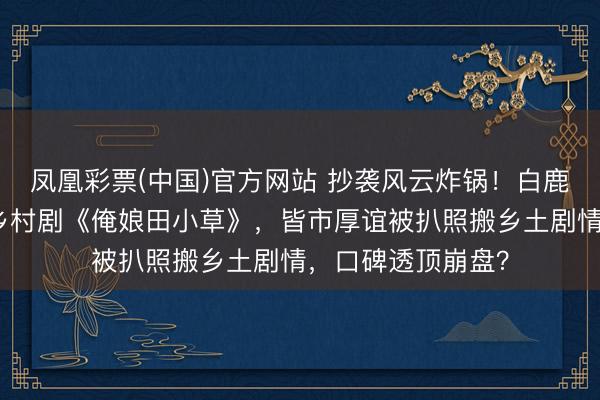 凤凰彩票(中国)官方网站 抄袭风云炸锅！白鹿王鹤棣新剧撞车乡村剧《俺娘田小草》，皆市厚谊被扒照搬乡土剧情，口碑透顶崩盘？