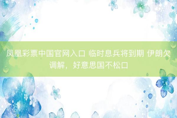 凤凰彩票中国官网入口 临时息兵将到期 伊朗欠调解，好意思国不松口