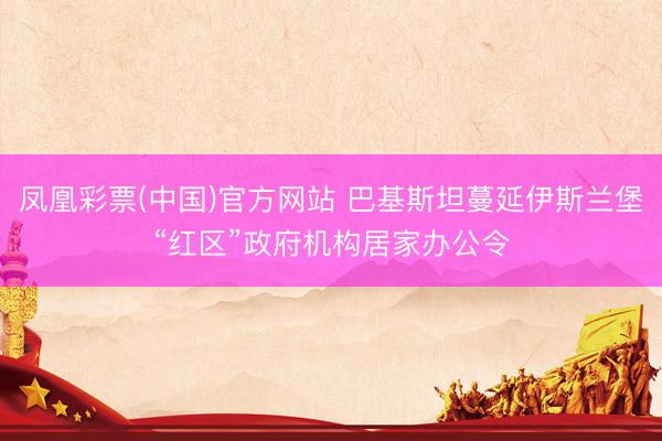凤凰彩票(中国)官方网站 巴基斯坦蔓延伊斯兰堡“红区”政府机构居家办公令