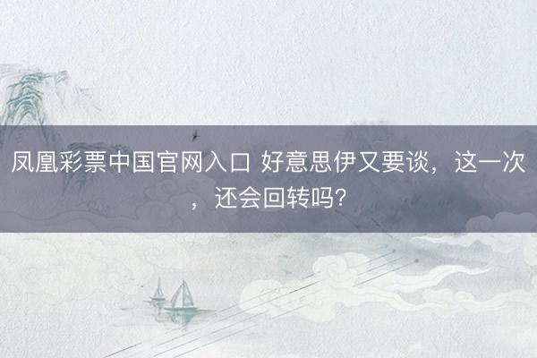 凤凰彩票中国官网入口 好意思伊又要谈，这一次，还会回转吗？