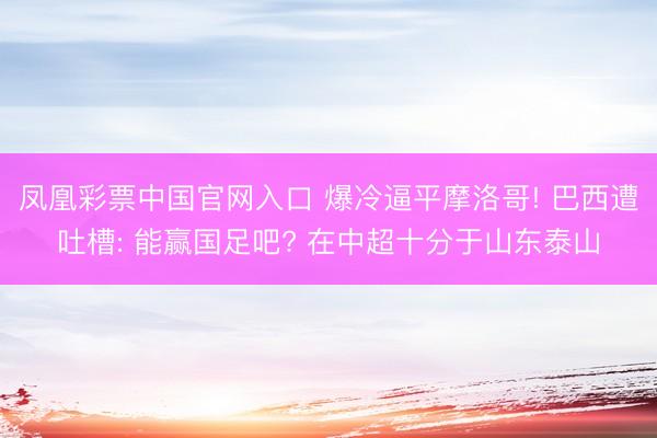 凤凰彩票中国官网入口 爆冷逼平摩洛哥! 巴西遭吐槽: 能赢国足吧? 在中超十分于山东泰山