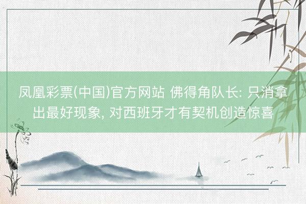 凤凰彩票(中国)官方网站 佛得角队长: 只消拿出最好现象， 对西班牙才有契机创造惊喜