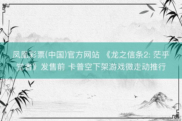 凤凰彩票(中国)官方网站 《龙之信条2: 茫乎觉者》发售前 卡普空下架游戏微走动推行